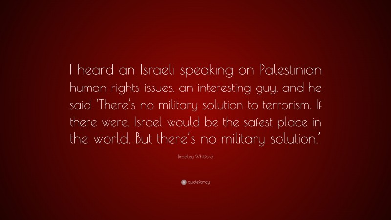 Bradley Whitford Quote: “I heard an Israeli speaking on Palestinian human rights issues, an interesting guy, and he said ‘There’s no military solution to terrorism. If there were, Israel would be the safest place in the world. But there’s no military solution.’”