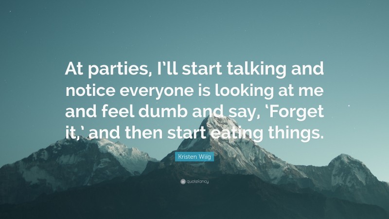 Kristen Wiig Quote: “At parties, I’ll start talking and notice everyone is looking at me and feel dumb and say, ‘Forget it,’ and then start eating things.”
