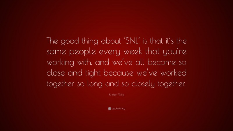 Kristen Wiig Quote: “The good thing about ‘SNL’ is that it’s the same people every week that you’re working with, and we’ve all become so close and tight because we’ve worked together so long and so closely together.”