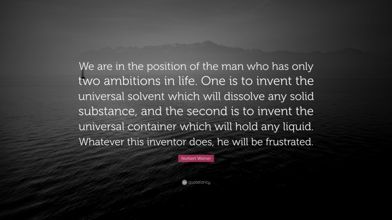 Norbert Wiener Quote: “We are in the position of the man who has only two ambitions in life. One is to invent the universal solvent which will dissolve any solid substance, and the second is to invent the universal container which will hold any liquid. Whatever this inventor does, he will be frustrated.”