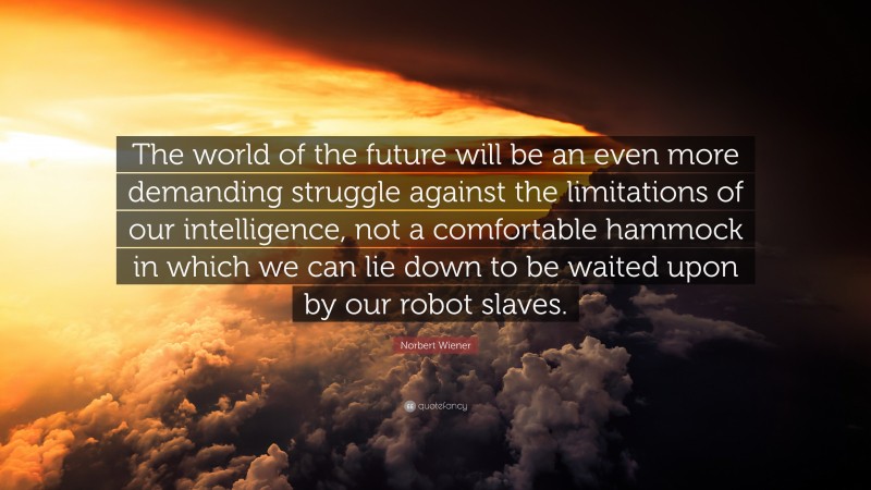 Norbert Wiener Quote: “The world of the future will be an even more demanding struggle against the limitations of our intelligence, not a comfortable hammock in which we can lie down to be waited upon by our robot slaves.”