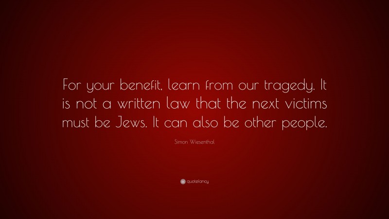 Simon Wiesenthal Quote: “For your benefit, learn from our tragedy. It is not a written law that the next victims must be Jews. It can also be other people.”