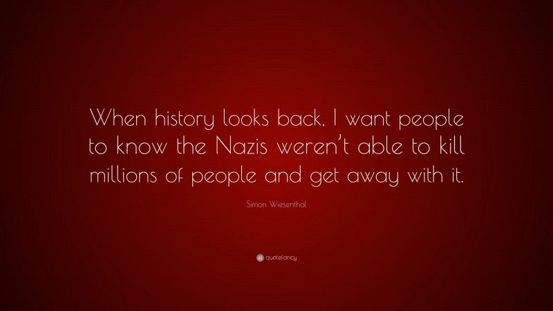 Simon Wiesenthal Quote: “When history looks back, I want people to know the Nazis weren’t able to kill millions of people and get away with it.”