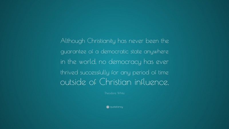 Theodore White Quote: “Although Christianity has never been the guarantee of a democratic state anywhere in the world, no democracy has ever thrived successfully for any period of time outside of Christian influence.”