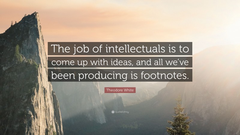 Theodore White Quote: “The job of intellectuals is to come up with ideas, and all we’ve been producing is footnotes.”