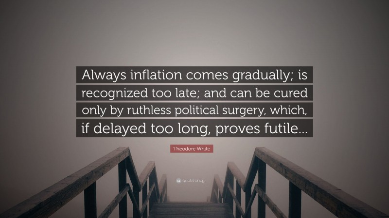 Theodore White Quote: “Always inflation comes gradually; is recognized too late; and can be cured only by ruthless political surgery, which, if delayed too long, proves futile...”
