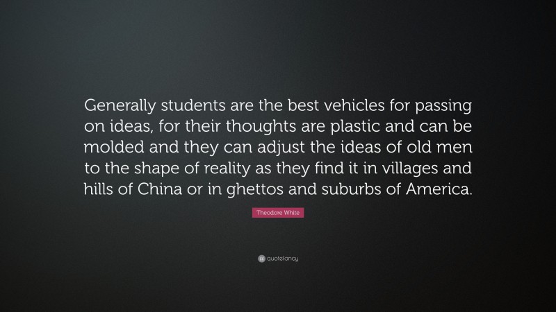 Theodore White Quote: “Generally students are the best vehicles for passing on ideas, for their thoughts are plastic and can be molded and they can adjust the ideas of old men to the shape of reality as they find it in villages and hills of China or in ghettos and suburbs of America.”