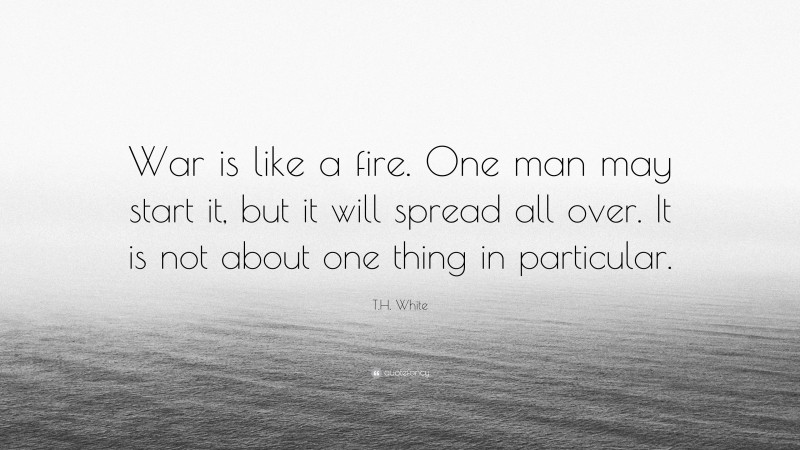 T.H. White Quote: “War is like a fire. One man may start it, but it will spread all over. It is not about one thing in particular.”