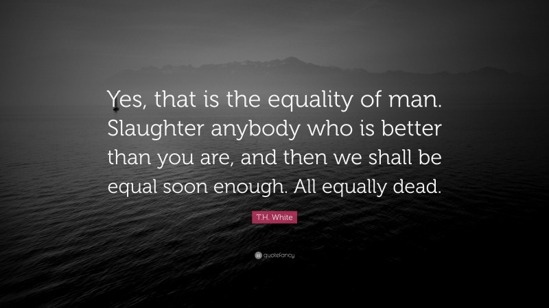 T.H. White Quote: “Yes, that is the equality of man. Slaughter anybody who is better than you are, and then we shall be equal soon enough. All equally dead.”