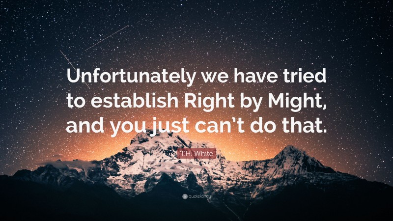 T.H. White Quote: “Unfortunately we have tried to establish Right by Might, and you just can’t do that.”
