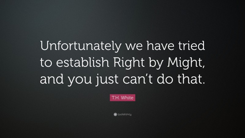 T.H. White Quote: “Unfortunately we have tried to establish Right by Might, and you just can’t do that.”
