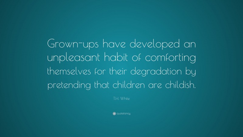 T.H. White Quote: “Grown-ups have developed an unpleasant habit of comforting themselves for their degradation by pretending that children are childish.”