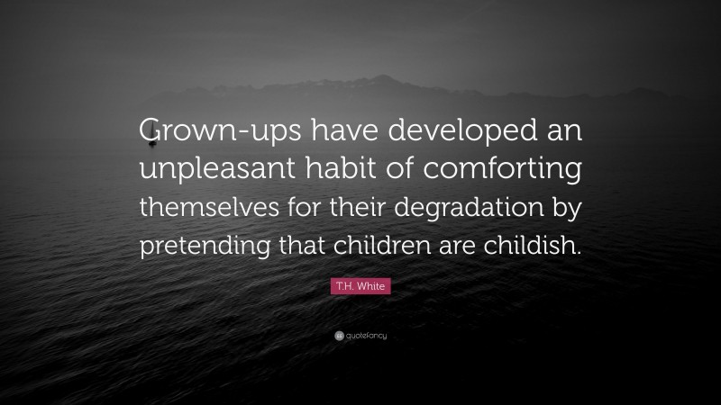 T.H. White Quote: “Grown-ups have developed an unpleasant habit of comforting themselves for their degradation by pretending that children are childish.”