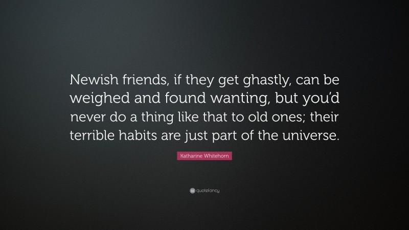 Katharine Whitehorn Quote: “Newish friends, if they get ghastly, can be weighed and found wanting, but you’d never do a thing like that to old ones; their terrible habits are just part of the universe.”