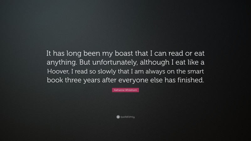 Katharine Whitehorn Quote: “It has long been my boast that I can read or eat anything. But unfortunately, although I eat like a Hoover, I read so slowly that I am always on the smart book three years after everyone else has finished.”