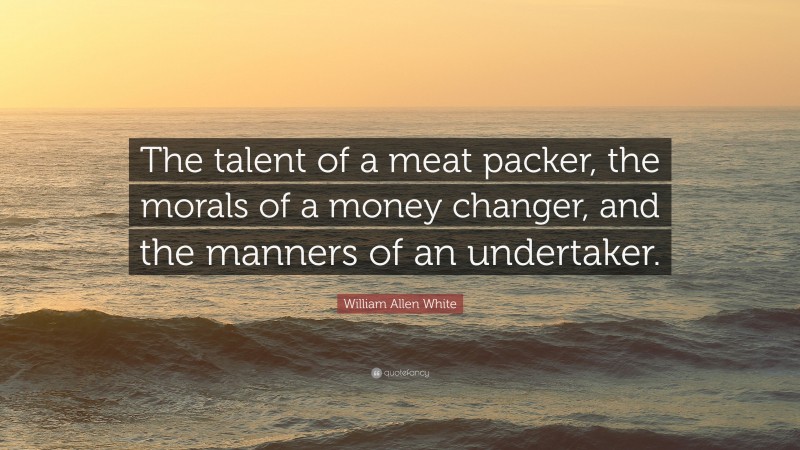William Allen White Quote: “The talent of a meat packer, the morals of a money changer, and the manners of an undertaker.”