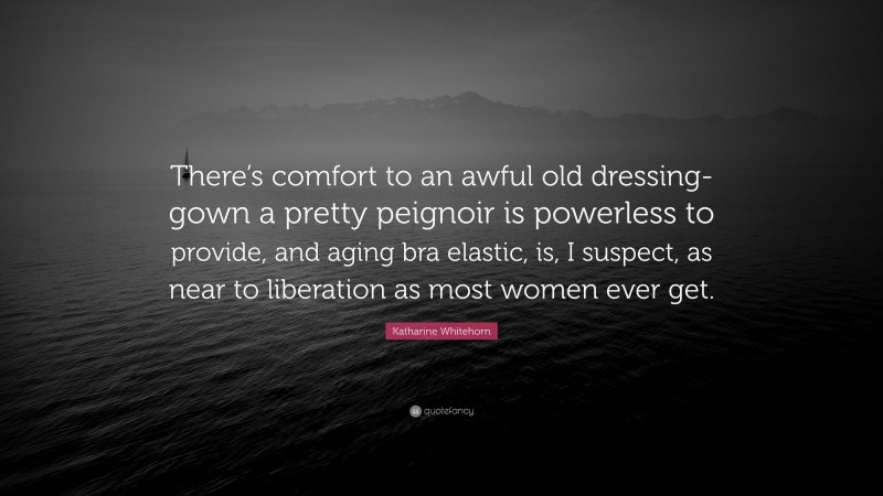 Katharine Whitehorn Quote: “There’s comfort to an awful old dressing-gown a pretty peignoir is powerless to provide, and aging bra elastic, is, I suspect, as near to liberation as most women ever get.”
