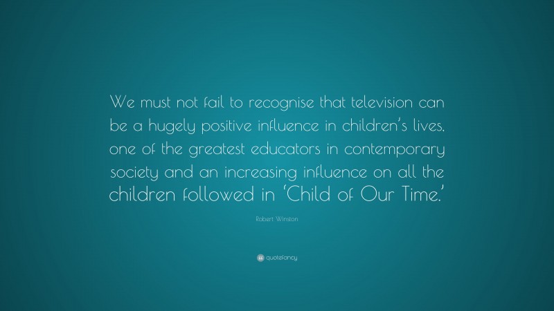 Robert Winston Quote: “We must not fail to recognise that television can be a hugely positive influence in children’s lives, one of the greatest educators in contemporary society and an increasing influence on all the children followed in ‘Child of Our Time.’”