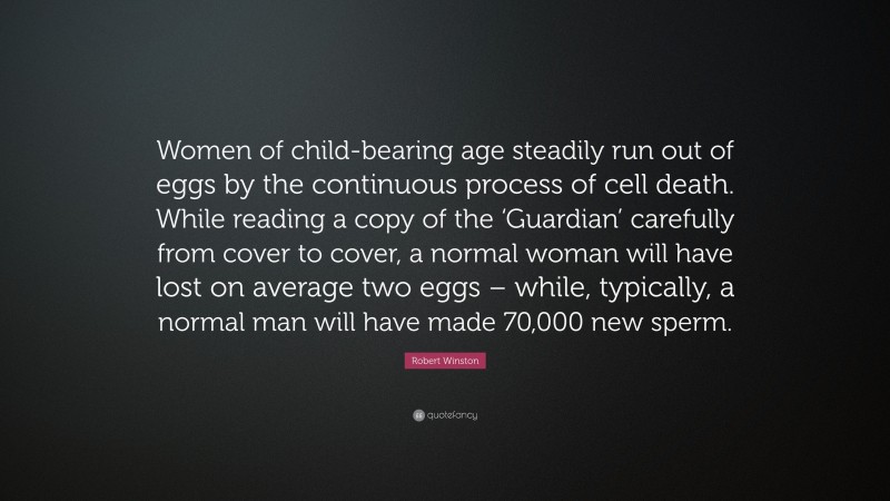 Robert Winston Quote: “Women of child-bearing age steadily run out of eggs by the continuous process of cell death. While reading a copy of the ‘Guardian’ carefully from cover to cover, a normal woman will have lost on average two eggs – while, typically, a normal man will have made 70,000 new sperm.”