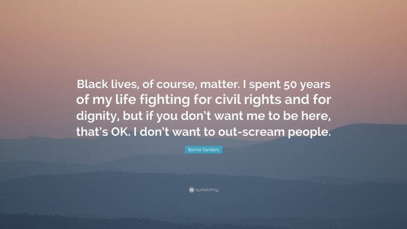 Bernie Sanders Quote: “Black lives, of course, matter. I spent 50 years of my life fighting for civil rights and for dignity, but if you don’t want me to be here, that’s OK. I don’t want to out-scream people.”