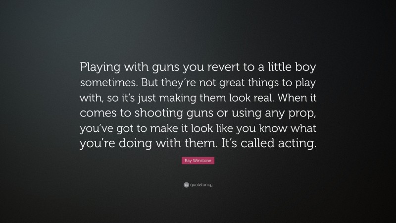 Ray Winstone Quote: “Playing with guns you revert to a little boy sometimes. But they’re not great things to play with, so it’s just making them look real. When it comes to shooting guns or using any prop, you’ve got to make it look like you know what you’re doing with them. It’s called acting.”
