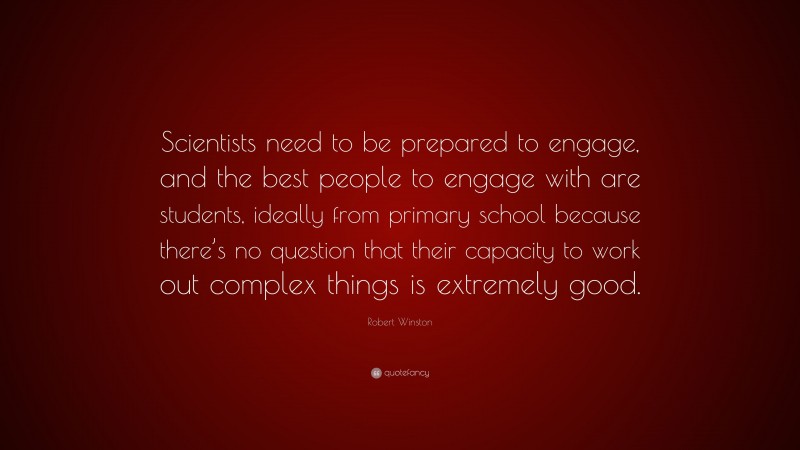 Robert Winston Quote: “Scientists need to be prepared to engage, and the best people to engage with are students, ideally from primary school because there’s no question that their capacity to work out complex things is extremely good.”