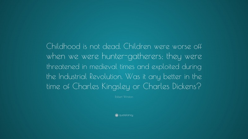 Robert Winston Quote: “Childhood is not dead. Children were worse off when we were hunter-gatherers; they were threatened in medieval times and exploited during the Industrial Revolution. Was it any better in the time of Charles Kingsley or Charles Dickens?”