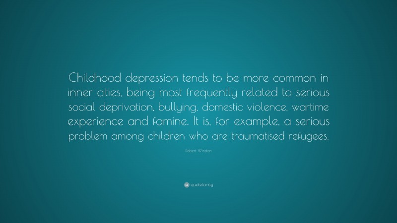 Robert Winston Quote: “Childhood depression tends to be more common in inner cities, being most frequently related to serious social deprivation, bullying, domestic violence, wartime experience and famine. It is, for example, a serious problem among children who are traumatised refugees.”