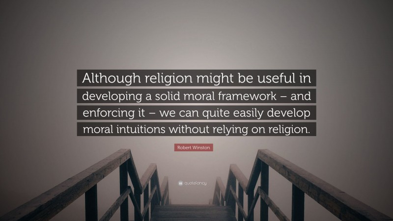 Robert Winston Quote: “Although religion might be useful in developing a solid moral framework – and enforcing it – we can quite easily develop moral intuitions without relying on religion.”