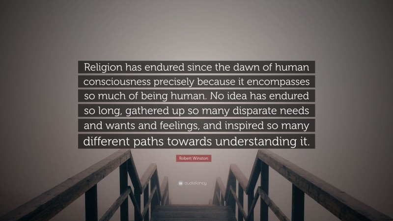 Robert Winston Quote: “Religion has endured since the dawn of human consciousness precisely because it encompasses so much of being human. No idea has endured so long, gathered up so many disparate needs and wants and feelings, and inspired so many different paths towards understanding it.”