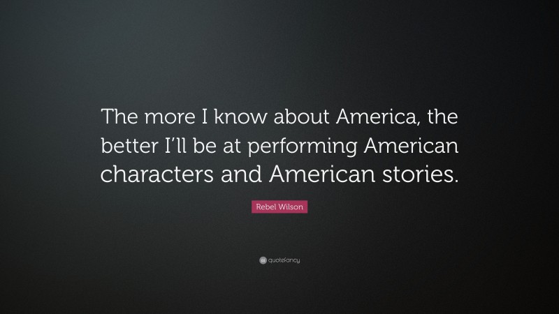Rebel Wilson Quote: “The more I know about America, the better I’ll be at performing American characters and American stories.”