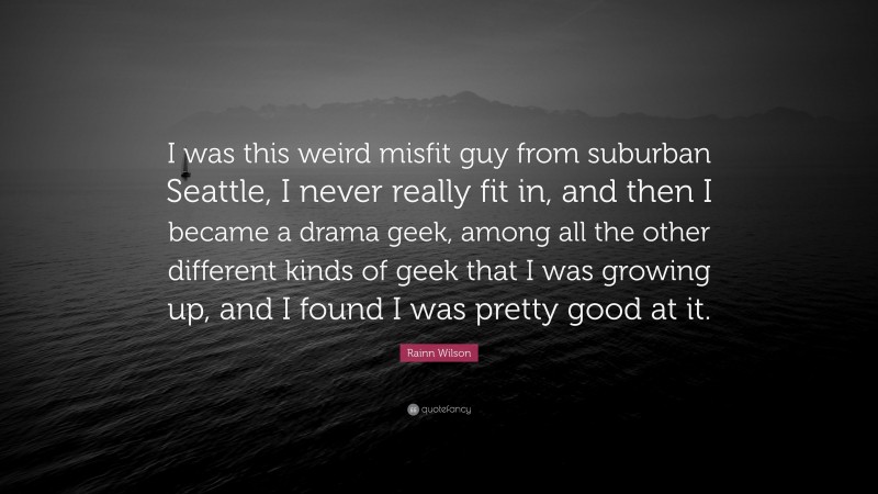 Rainn Wilson Quote: “I was this weird misfit guy from suburban Seattle, I never really fit in, and then I became a drama geek, among all the other different kinds of geek that I was growing up, and I found I was pretty good at it.”
