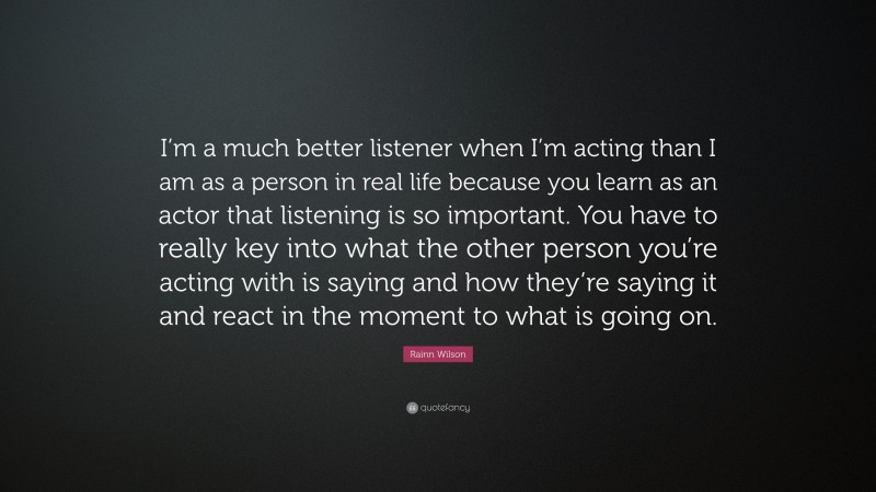 Rainn Wilson Quote: “I’m a much better listener when I’m acting than I am as a person in real life because you learn as an actor that listening is so important. You have to really key into what the other person you’re acting with is saying and how they’re saying it and react in the moment to what is going on.”
