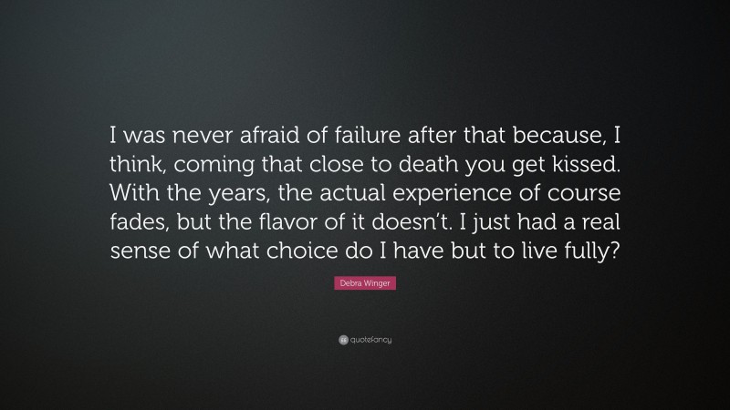 Debra Winger Quote: “I was never afraid of failure after that because, I think, coming that close to death you get kissed. With the years, the actual experience of course fades, but the flavor of it doesn’t. I just had a real sense of what choice do I have but to live fully?”