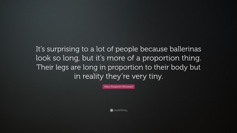 Mary Elizabeth Winstead Quote: “It’s surprising to a lot of people because ballerinas look so long, but it’s more of a proportion thing. Their legs are long in proportion to their body but in reality they’re very tiny.”