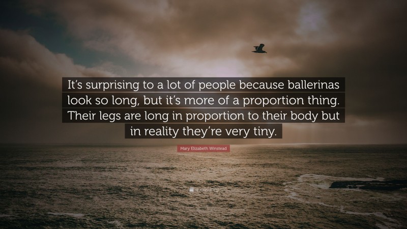 Mary Elizabeth Winstead Quote: “It’s surprising to a lot of people because ballerinas look so long, but it’s more of a proportion thing. Their legs are long in proportion to their body but in reality they’re very tiny.”