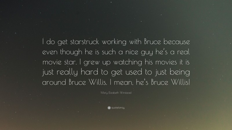 Mary Elizabeth Winstead Quote: “I do get starstruck working with Bruce because even though he is such a nice guy he’s a real movie star. I grew up watching his movies it is just really hard to get used to just being around Bruce Willis. I mean, he’s Bruce Willis!”