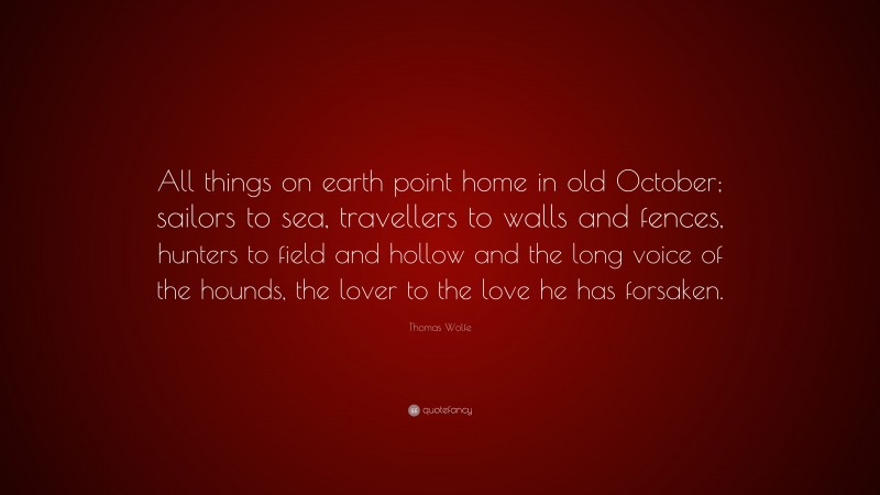 Thomas Wolfe Quote: “All things on earth point home in old October; sailors to sea, travellers to walls and fences, hunters to field and hollow and the long voice of the hounds, the lover to the love he has forsaken.”