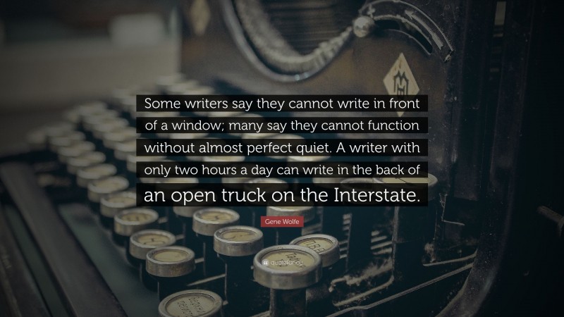 Gene Wolfe Quote: “Some writers say they cannot write in front of a window; many say they cannot function without almost perfect quiet. A writer with only two hours a day can write in the back of an open truck on the Interstate.”