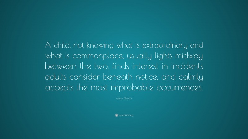 Gene Wolfe Quote: “A child, not knowing what is extraordinary and what is commonplace, usually lights midway between the two, finds interest in incidents adults consider beneath notice, and calmly accepts the most improbable occurrences.”