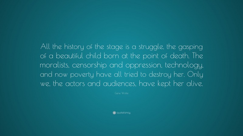 Gene Wolfe Quote: “All the history of the stage is a struggle, the gasping of a beautiful child born at the point of death. The moralists, censorship and oppression, technology, and now poverty have all tried to destroy her. Only we, the actors and audiences, have kept her alive.”