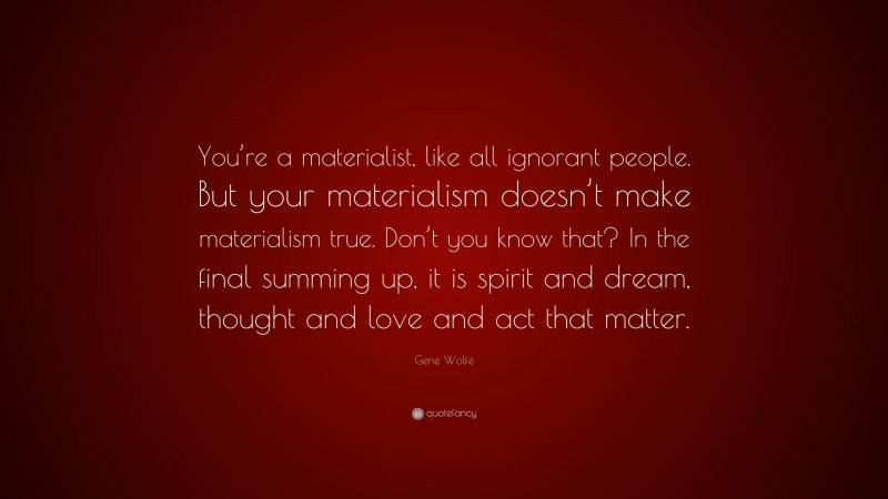 Gene Wolfe Quote: “You’re a materialist, like all ignorant people. But your materialism doesn’t make materialism true. Don’t you know that? In the final summing up, it is spirit and dream, thought and love and act that matter.”