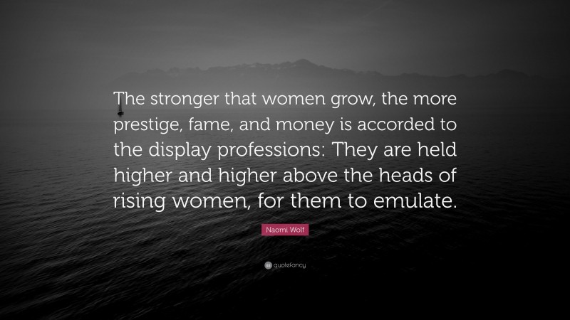 Naomi Wolf Quote: “The stronger that women grow, the more prestige, fame, and money is accorded to the display professions: They are held higher and higher above the heads of rising women, for them to emulate.”