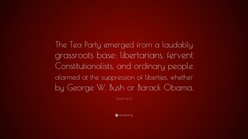 Naomi Wolf Quote: “The Tea Party emerged from a laudably grassroots base: libertarians, fervent Constitutionalists, and ordinary people alarmed at the suppression of liberties, whether by George W. Bush or Barack Obama.”