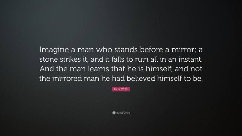 Gene Wolfe Quote: “Imagine a man who stands before a mirror; a stone strikes it, and it falls to ruin all in an instant. And the man learns that he is himself, and not the mirrored man he had believed himself to be.”