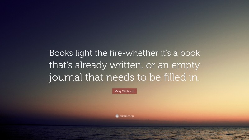 Meg Wolitzer Quote: “Books light the fire-whether it’s a book that’s already written, or an empty journal that needs to be filled in.”