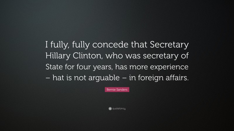 Bernie Sanders Quote: “I fully, fully concede that Secretary Hillary Clinton, who was secretary of State for four years, has more experience – hat is not arguable – in foreign affairs.”