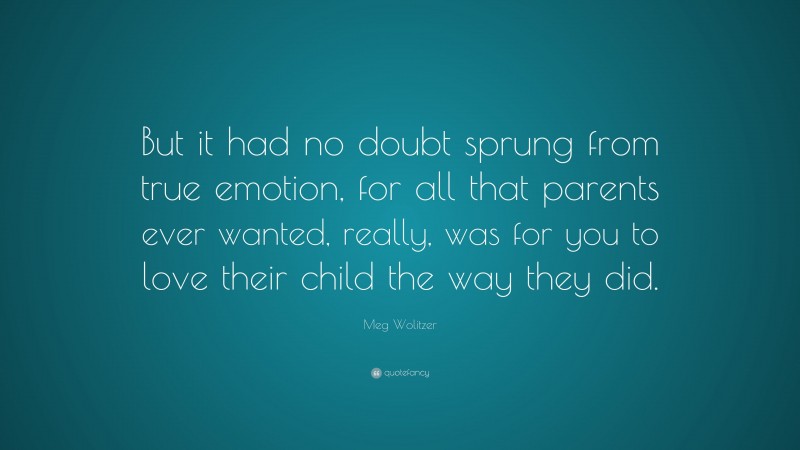 Meg Wolitzer Quote: “But it had no doubt sprung from true emotion, for all that parents ever wanted, really, was for you to love their child the way they did.”