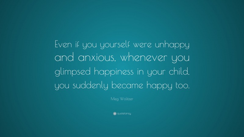 Meg Wolitzer Quote: “Even if you yourself were unhappy and anxious, whenever you glimpsed happiness in your child, you suddenly became happy too.”