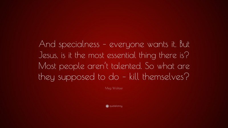 Meg Wolitzer Quote: “And specialness – everyone wants it. But Jesus, is it the most essential thing there is? Most people aren’t talented. So what are they supposed to do – kill themselves?”